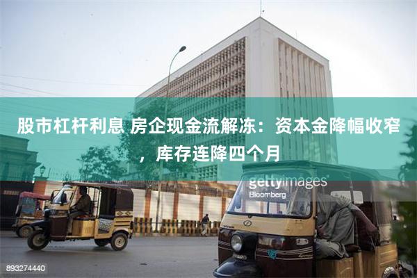 股市杠杆利息 房企现金流解冻：资本金降幅收窄，库存连降四个月