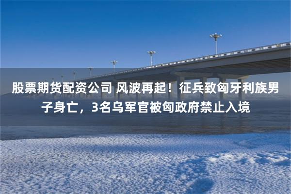 股票期货配资公司 风波再起！征兵致匈牙利族男子身亡，3名乌军官被匈政府禁止入境