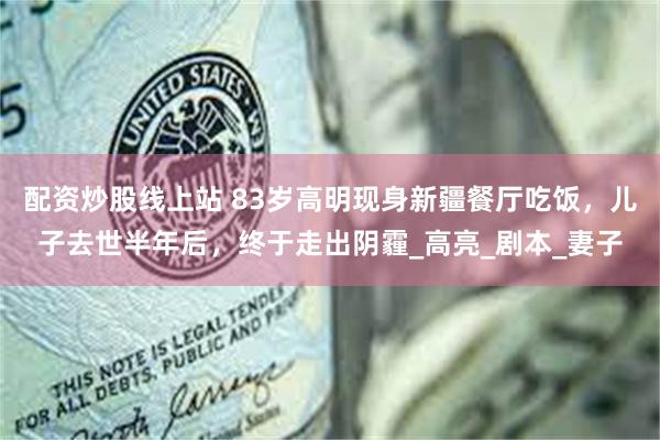 配资炒股线上站 83岁高明现身新疆餐厅吃饭，儿子去世半年后，终于走出阴霾_高亮_剧本_妻子