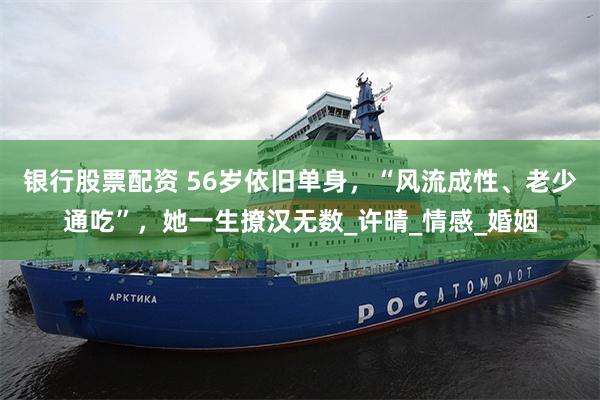银行股票配资 56岁依旧单身，“风流成性、老少通吃”，她一生撩汉无数_许晴_情感_婚姻