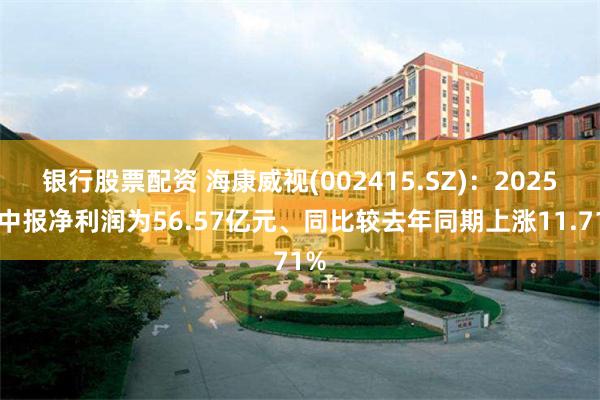 银行股票配资 海康威视(002415.SZ)：2025年中报净利润为56.57亿元、同比较去年同期上涨11.71%