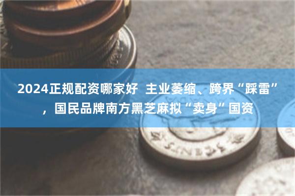 2024正规配资哪家好  主业萎缩、跨界“踩雷”，国民品牌南方黑芝麻拟“卖身”国资