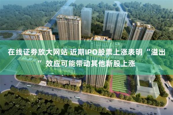 在线证劵放大网站 近期IPO股票上涨表明 “溢出” 效应可能带动其他新股上涨