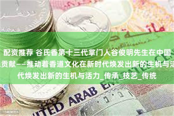配资推荐 谷氏香第十三代掌门人谷俊明先生在中国香道文化做出的特殊贡献——推动着香道文化在新时代焕发出新的生机与活力_传承_技艺_传统
