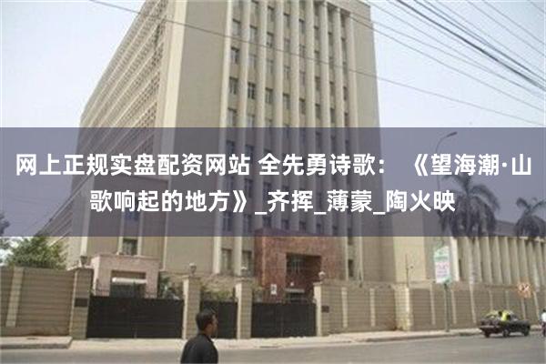 网上正规实盘配资网站 全先勇诗歌： 《望海潮·山歌响起的地方》_齐挥_薄蒙_陶火映