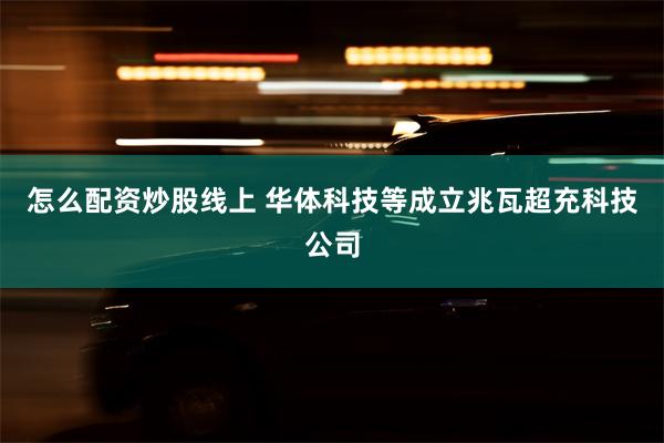 怎么配资炒股线上 华体科技等成立兆瓦超充科技公司