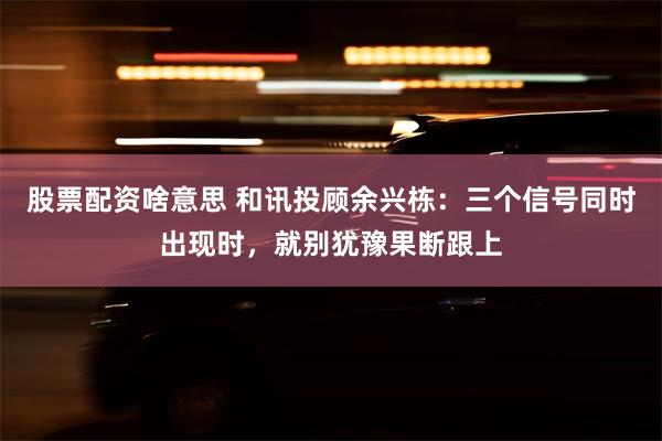 股票配资啥意思 和讯投顾余兴栋：三个信号同时出现时，就别犹豫果断跟上