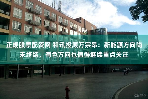 正规股票配资网 和讯投顾万宗昂：新能源方向尚未终结，有色方向也值得继续重点关注