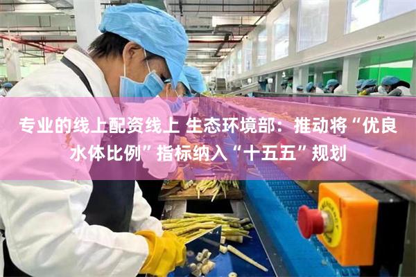 专业的线上配资线上 生态环境部：推动将“优良水体比例”指标纳入“十五五”规划