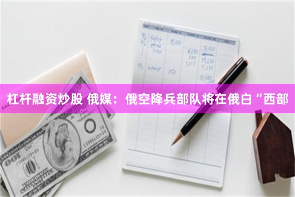 杠杆融资炒股 俄媒：俄空降兵部队将在俄白“西部