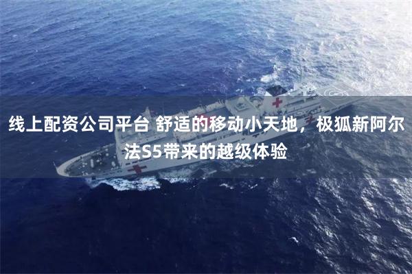线上配资公司平台 舒适的移动小天地，极狐新阿尔法S5带来的越级体验