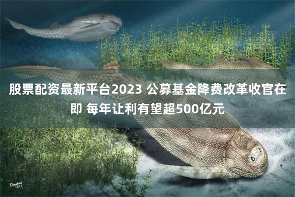 股票配资最新平台2023 公募基金降费改革收官在即 每年让利有望超500亿元