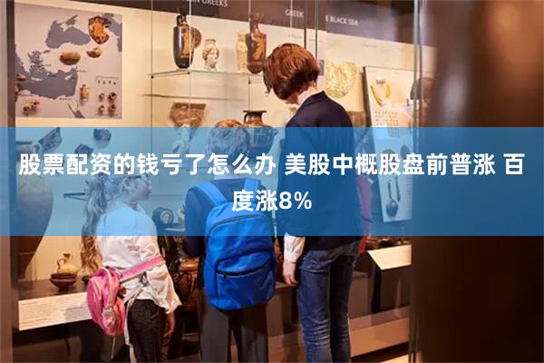 股票配资的钱亏了怎么办 美股中概股盘前普涨 百度涨8%