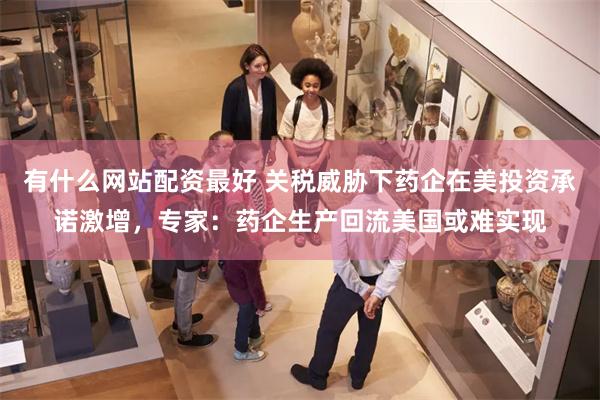 有什么网站配资最好 关税威胁下药企在美投资承诺激增，专家：药企生产回流美国或难实现