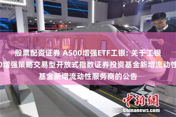 股票配资证券 A500增强ETF工银: 关于工银瑞信中证A500增强策略交易型开放式指数证券投资基金新增流动性服务商的公告