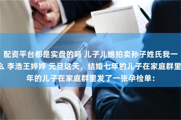 配资平台都是实盘的吗 儿子儿媳拍卖孙子姓氏我一个外姓人参合什么 李浩王婷婷 元旦这天，结婚七年的儿子在家庭群里发了一张孕检单：