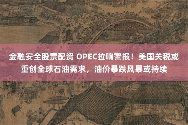 金融安全股票配资 OPEC拉响警报！美国关税或重创全球石油需求，油价暴跌风暴或持续